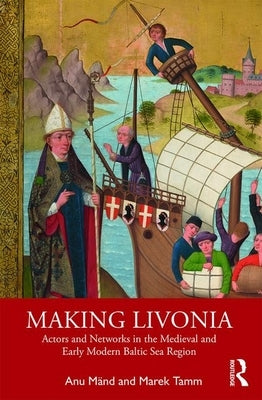 Making Livonia: Actors and Networks in the Medieval and Early Modern Baltic Sea Region by Mänd, Anu