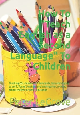 How To Teach English as a Second Language To Children: Teaching ESL classes with flashcards, toys and singing to pre k, Young Learners, pre kindergart by Legrove, Peter