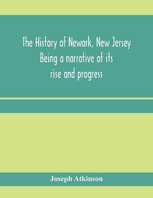 The history of Newark, New Jersey, being a narrative of its rise and progress, from the settlement in May, 1666, by emigrants from Connecticut to the by Atkinson, Joseph
