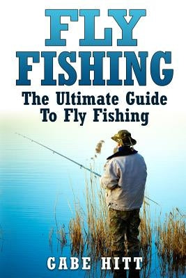 Fly Fishing: The Ultimate Guide To Fly Fishing by Hitt, Gabe