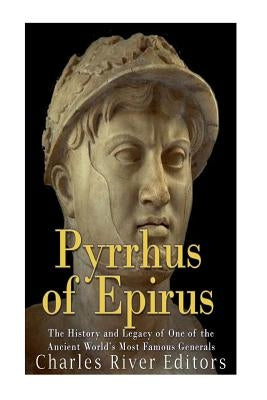 Pyrrhus of Epirus: The Life and Legacy of One of the Ancient World's Most Famous Generals by Charles River Editors
