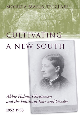 Cultivating a New South: Abbie Holmes Christensen and the Politics of Race and Gender, 1852-1938 by Tetzlaff, Monica Maria