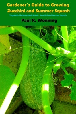 Gardener's Guide to Growing Zucchini and Summer Squash: Vegetable Planting Guide Book - Zucchini and Summer Squash by Wonning, Paul R.