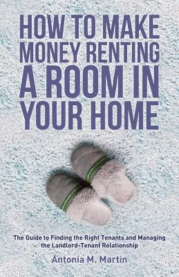 How To Make Money Renting A Room In Your Home: The Guide to Finding the Right Tenants and Managing the Landlord-Tenant Relationship by Martin, Antonia M.