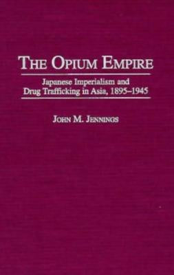 The Opium Empire: Japanese Imperialism and Drug Trafficking in Asia, 1895-1945 by Jennings, John M.