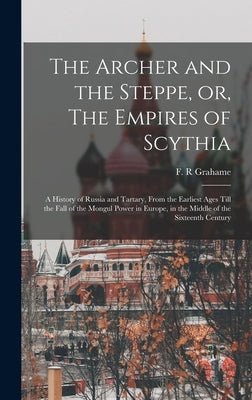 The Archer and the Steppe, or, The Empires of Scythia: a History of Russia and Tartary, From the Earliest Ages Till the Fall of the Mongul Power in Eu by Grahame, F. R.