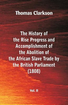 The History of the Rise, Progress and Accomplishment of the Abolition of the African Slave Trade by the British Parliament (1808), Vol. II by Clarkson, Thomas