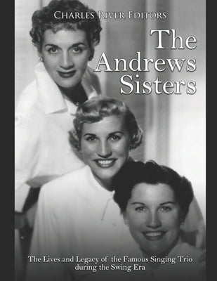 The Andrews Sisters: The Lives and Legacy of the Famous Singing Trio during the Swing Era by Charles River