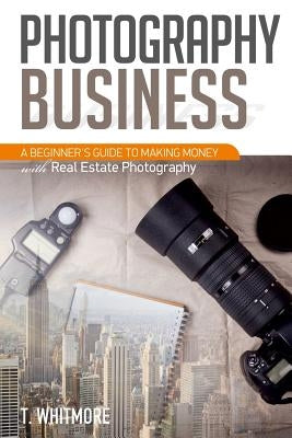 Photography Business: A Beginner's Guide to Making Money with Real Estate Photography by Whitmore, T.