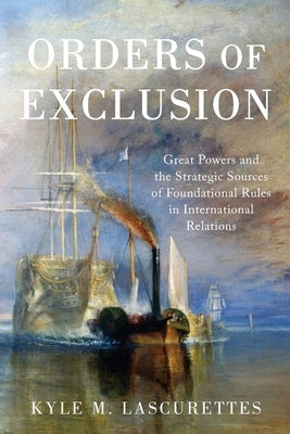 Orders of Exclusion: Great Powers and the Strategic Sources of Foundational Rules in International Relations by Lascurettes, Kyle M.
