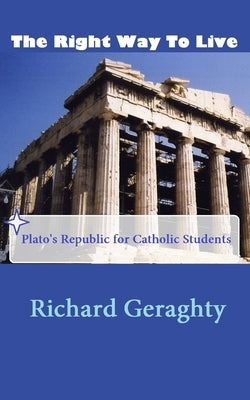 The Right Way to Live: Plato's Republic for Catholic Students by Geraghty, Richard