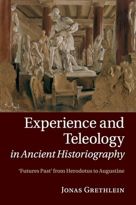 Experience and Teleology in Ancient Historiography: Futures Past from Herodotus to Augustine by Grethlein, Jonas