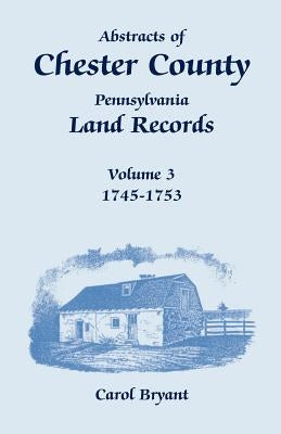 Abstracts of Chester County, Pennsylvania, Land Records, Volume 3: 1745-1753 by Bryant, Carol