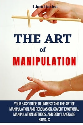 The Art of Manipulation: Your Easy Guide To Understand The Art Of Manipulation And Persuasion, Covert Emotional Manipulation Methods, And Body by Davies, Liam