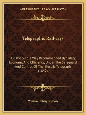 Telegraphic Railways: Or the Single Way Recommended by Safety, Economy, and Efficiency, Under the Safeguard and Control of the Electric Tele by Cooke, William Fothergill