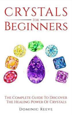 Crystals For Beginners: The Complete Guide To Discover The Healing Power Of Crystals by Reeve, Dominic