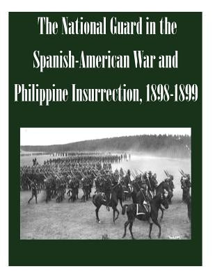The National Guard in the Spanish-American War and Philippine Insurrection, 1898-1899 by U. S. Army Command and General Staff Col