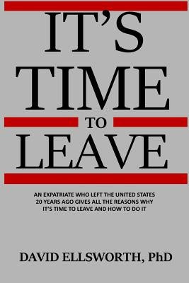 It's Time to Leave: An expatriate who left the United States 20 years ago gives all the reasons why it's time to leave and how to do it. by Ellsworth Phd, David