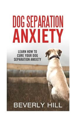 Dog Separation Anxiety: Learn How to Cure Your Dog Separation Anxiety by Hill, Beverly