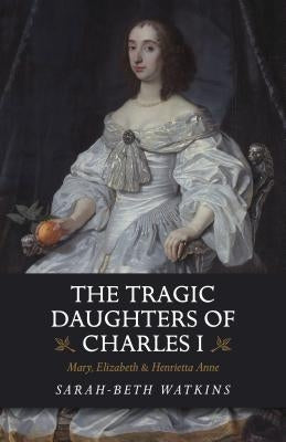 The Tragic Daughters of Charles I: Mary, Elizabeth & Henrietta Anne by Watkins, Sarah-Beth