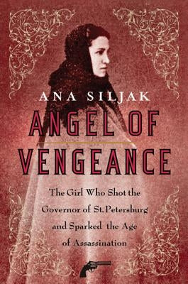 Angel of Vengeance: The Girl Who Shot the Governor of St. Petersburg and Sparked the Age of Assassination by Siljak, Ana