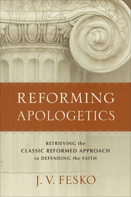 Reforming Apologetics: Retrieving the Classic Reformed Approach to Defending the Faith by Fesko, J. V.