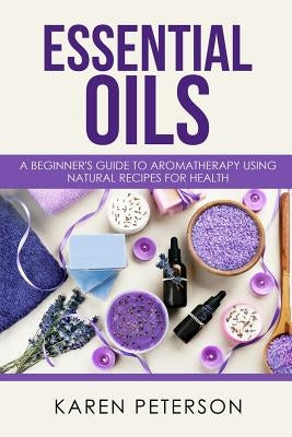 Essential Oils: A Beginner's Guide to Aromatherapy using Natural Recipes for Health by Peterson, Karen