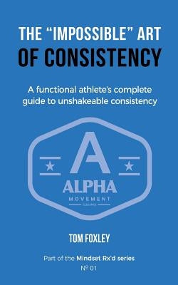 The Impossible Art of Consistency: The Functional Athlete's Complete Guide To Unshakeable Consistency by Foxley, Tom