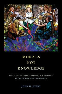 Morals Not Knowledge: Recasting the Contemporary U.S. Conflict Between Religion and Science by Evans, John H.