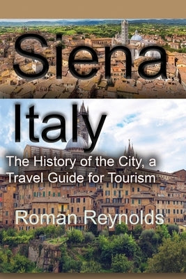 Siena, Italy: The History of the City, a Travel Guide for Tourism by Reynolds, Roman