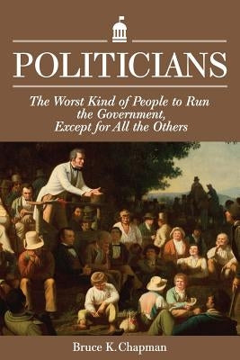 Politicians: The Worst Kind of People to Run the Government, Except for All the Others by Chapman, Bruce K.