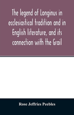 The legend of Longinus in ecclesiastical tradition and in English literature, and its connection with the Grail by Jeffries Peebles, Rose