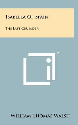 Isabella Of Spain: The Last Crusader by Walsh, William Thomas