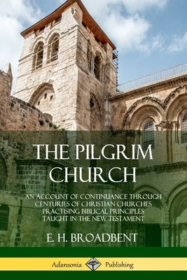 The Pilgrim Church: An Account of Continuance Through Centuries of Christian Churches Practising Biblical Principles Taught in the New Tes by Broadbent, E. H.