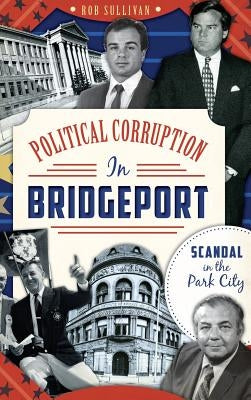 Political Corruption in Bridgeport: Scandal in the Park City by Sullivan, Rob