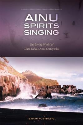 Ainu Spirits Singing: The Living World of Chiri Yukie's Ainu Shin'yoshu by Strong, Sarah M.
