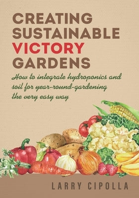Creating Sustainable Victory Gardens: How to integrate hydroponics and soil for year-round-gardening the very easy way by Cipolla, Larry