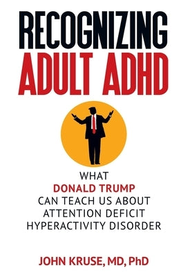 Recognizing Adult ADHD: What Donald Trump Can Teach Us About Attention Deficit Hyperactivity Disorder by Kruse, Ph. D. John