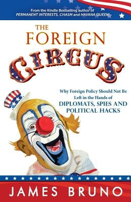The Foreign Circus: Why Foreign Policy Should Not Be Left in the Hands of Diplomats, Spies and Political Hacks by Bruno, James