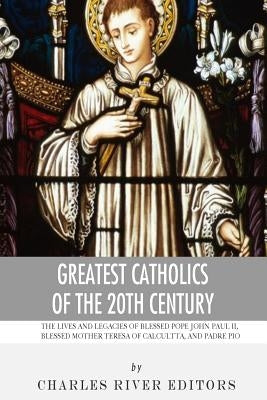 Greatest Catholics of the 20th Century: The Lives and Legacies of Blessed Pope John Paul II, Blessed Mother Teresa of Calcutta, and Padre Pio by Charles River Editors