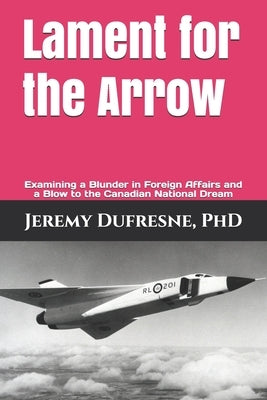 Lament for the Arrow: Examining a Blunder in Foreign Affairs and a Blow to the Canadian National Dream by DuFresne, Jeremy