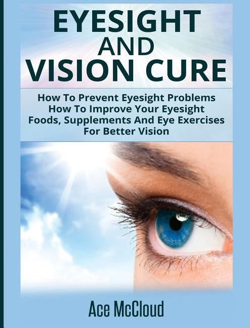 Eyesight And Vision Cure: How To Prevent Eyesight Problems: How To Improve Your Eyesight: Foods, Supplements And Eye Exercises For Better Vision by McCloud, Ace