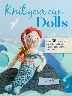 Knit Your Own Dolls: Over 35 Patterns for Dolls and Their Outfits, Accessories, and Pets by Goble, Fiona