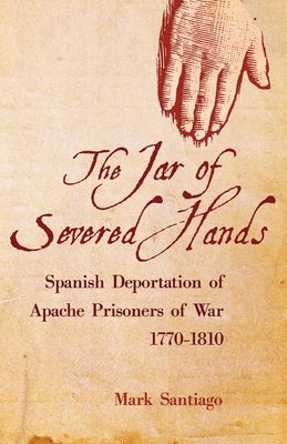 Jar of Severed Hands: Spanish Deportation of Apache Prisoners of War, 1770-1810 by Santiago, Mark
