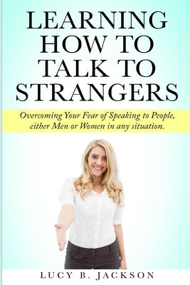 Learning How to Talk to Strangers: Overcoming Your Fear of Speaking to People, either Men or Women in any situation. by Jackson, Lucy B.