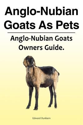 Anglo-Nubian Goats as Pets. Anglo-Nubian Goats Owners Guide. by Dunbarn, Edward