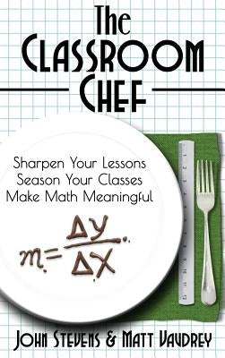 The Classroom Chef: Sharpen Your Lessons, Season Your Classes, and Make Math Meaningful by Stevens, John