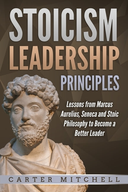 Stoicism Leadership Principles: Lessons from Marcus Aurelius, Seneca and Stoic Philosophy to Become a Better Leader by Mitchell, Carter