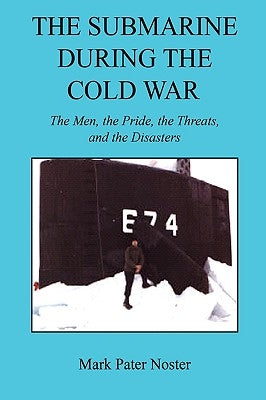 The Submarine During the Cold War - The Men, the Pride, the Threats, and the Disasters by Noster, Mark Pater