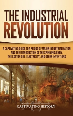 The Industrial Revolution: A Captivating Guide to a Period of Major Industrialization and the Introduction of the Spinning Jenny, the Cotton Gin, by History, Captivating